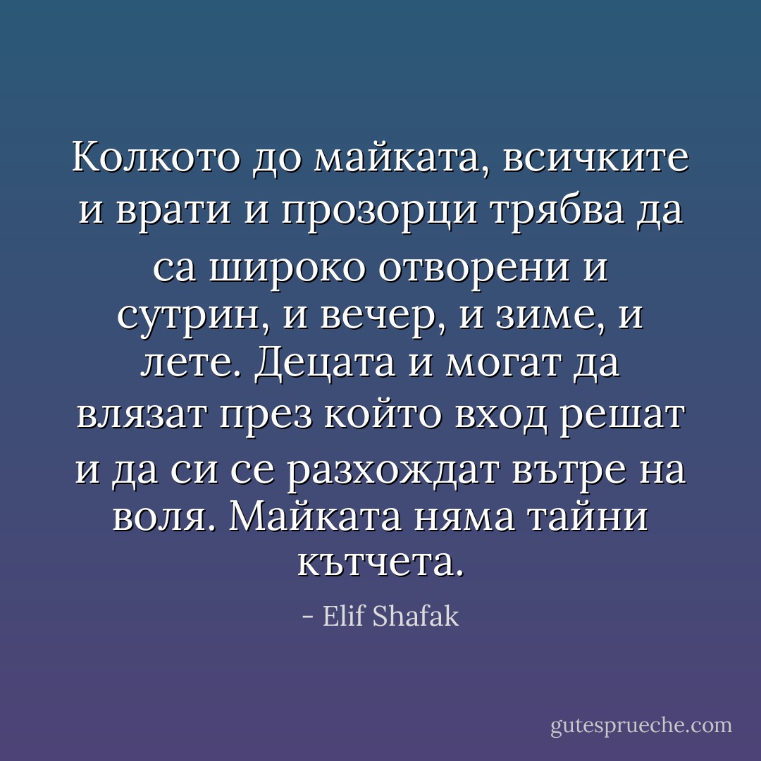 Колкото до майката, всичките и врати и прозорци трябва да са широко отворени и сутрин, и вечер, и зиме, и лете. Децата и могат да влязат през който вход решат и да си се разхождат вътре на воля. Майката няма тайни кътчета. - Elif Shafak