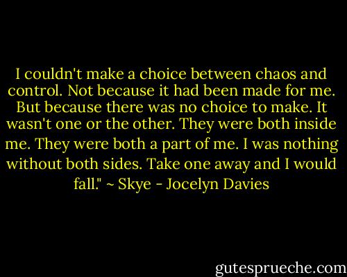 I couldn't make a choice between chaos and control. Not because it had been made for me. But because there was no choice to make. It wasn't one or the other. They were both inside me. They were both a part of me. I was nothing without both sides. Take one away and I would fall." ~ Skye - Jocelyn Davies