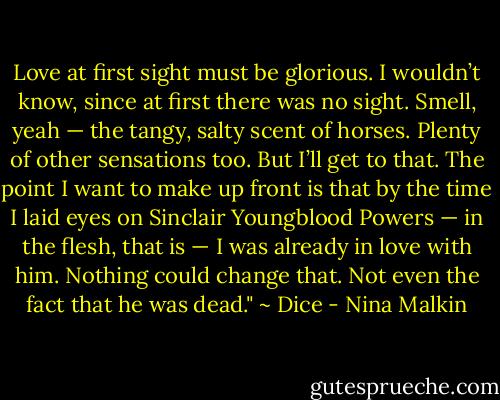 Love at first sight must be glorious. I wouldn’t know, since at first there was no sight. Smell, yeah — the tangy, salty scent of horses. Plenty of other sensations too. But I’ll get to that. The point I want to make up front is that by the time I laid eyes on Sinclair Youngblood Powers — in the flesh, that is — I was already in love with him. Nothing could change that. Not even the fact that he was dead." ~ Dice - Nina Malkin