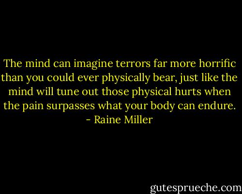 The mind can imagine terrors far more horrific than you could ever physically bear, just like the mind will tune out those physical hurts when the pain surpasses what your body can endure. - Raine Miller