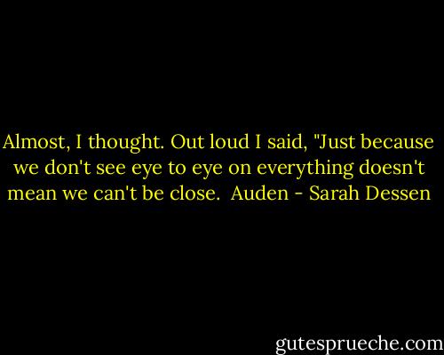 Almost, I thought. Out loud I said, "Just because we don't see eye to eye on everything doesn't mean we can't be close.<br /><br />Auden - Sarah Dessen
