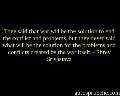 They said that war will be the solution to end the conflict and problems, but they never said what will be the solution for the problems and conflicts created by the war itself. - Shrey Srivastava