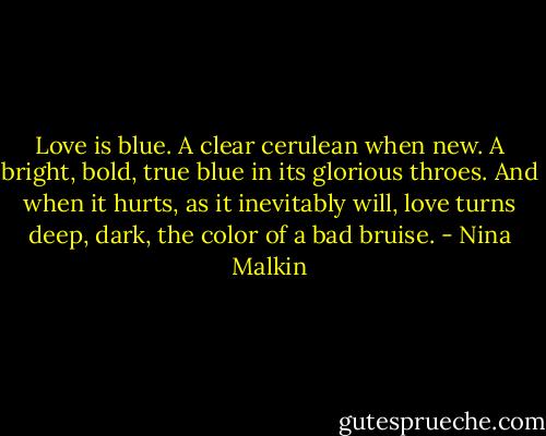 Love is blue. A clear cerulean when new. A bright, bold, true blue in its glorious throes. And when it hurts, as it inevitably will, love turns deep, dark, the color of a bad bruise. - Nina Malkin