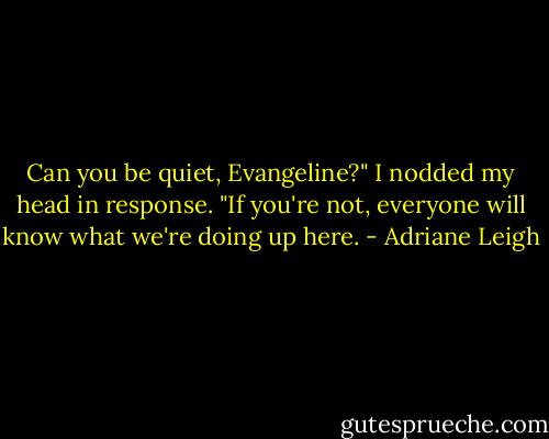 Can you be quiet, Evangeline?" I nodded my head in response. "If you're not, everyone will know what we're doing up here. - Adriane Leigh