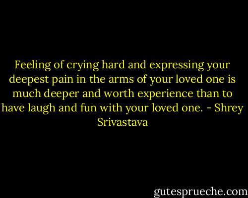Feeling of crying hard and expressing your deepest pain in the arms of your loved one is much deeper and worth experience than to have laugh and fun with your loved one. - Shrey Srivastava