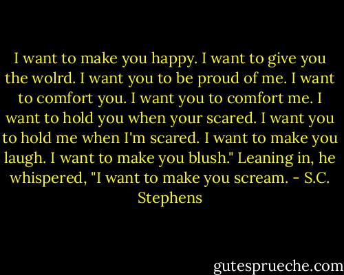 I want to make you happy. I want to give you the wolrd. I want you to be proud of me. I want to comfort you. I want you to comfort me. I want to hold you when your scared. I want you to hold me when I'm scared. I want to make you laugh. I want to make you blush." Leaning in, he whispered, "I want to make you scream. - S.C. Stephens