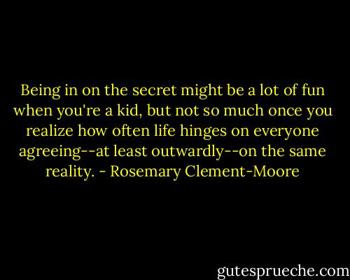 Being in on the secret might be a lot of fun when you're a kid, but not so much once you realize how often life hinges on everyone agreeing--at least outwardly--on the same reality. - Rosemary Clement-Moore
