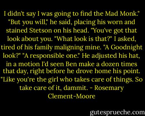 I didn't say I was going to find the Mad Monk."<br />"But you will," he said, placing his worn and stained Stetson on his head. "You've got that look about you.<br />"What look is that?" I asked, tired of his family maligning mine. "A Goodnight look?"<br />"A responsible one." He adjusted his hat, in a motion I'd seen Ben make a dozen times that day, right before he drove home his point. "Like you're the girl who takes care of things. So take care of it, dammit. - Rosemary Clement-Moore