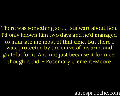 There was something so . . . stalwart about Ben. I'd only known him two days and he'd managed to infuriate me most of that time. But there I was, protected by the curve of his arm, and grateful for it. And not just because it for nice, though it did. - Rosemary Clement-Moore