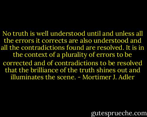 No truth is well understood until and unless all the errors it corrects are also understood and all the contradictions found are resolved. It is in the context of a plurality of errors to be corrected and of contradictions to be resolved that the brilliance of the truth shines out and illuminates the scene. - Mortimer J. Adler