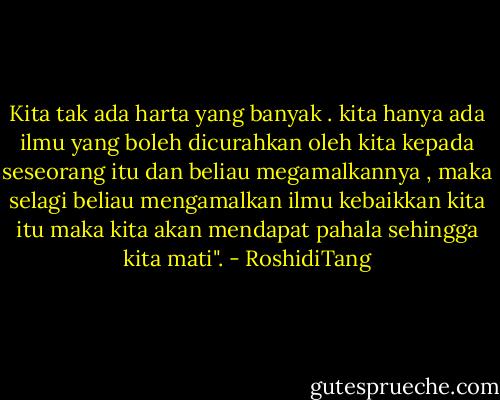 Kita tak ada harta yang banyak . kita hanya ada ilmu yang boleh dicurahkan oleh kita kepada seseorang itu dan beliau megamalkannya , maka selagi beliau mengamalkan ilmu kebaikkan kita itu maka kita akan mendapat pahala sehingga kita mati". - RoshidiTang