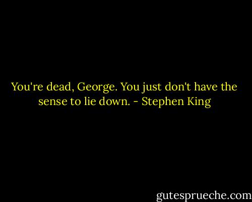 You're dead, George. You just don't have the sense to lie down. - Stephen King