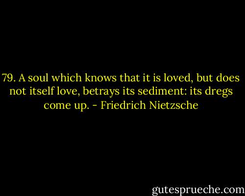 79. A soul which knows that it is loved, but does not itself love, betrays its sediment: its dregs come up. - Friedrich Nietzsche