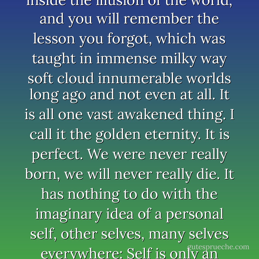 I have lots of things to teach you now, in case we ever meet, concerning the message that was transmitted to me under a pine tree in North Carolina on a cold winter moonlit night. It said that Nothing Ever Happened, so don't worry. It's all like a dream. Everything is ecstasy, inside. We just don't know it because of our thinking-minds. But in our true blissful essence of mind is known that everything is alright forever and forever and forever. Close your eyes, let your hands and nerve-ends drop, stop breathing for 3 seconds, listen to the silence inside the illusion of the world, and you will remember the lesson you forgot, which was taught in immense milky way soft cloud innumerable worlds long ago and not even at all. It is all one vast awakened thing. I call it the golden eternity. It is perfect. We were never really born, we will never really die. It has nothing to do with the imaginary idea of a personal self, other selves, many selves everywhere: Self is only an idea, a mortal idea. That which passes into everything is one thing. It's a dream already ended. There's nothing to be afraid of and nothing to be glad about. I know this from staring at mountains months on end. They never show any expression, they are like empty space. Do you think the emptiness of space will ever crumble away? Mountains will crumble, but the emptiness of space, which is the one universal essence of mind, the vast awakenerhood, empty and awake, will never crumble away because it was never born. - Jack Kerouac