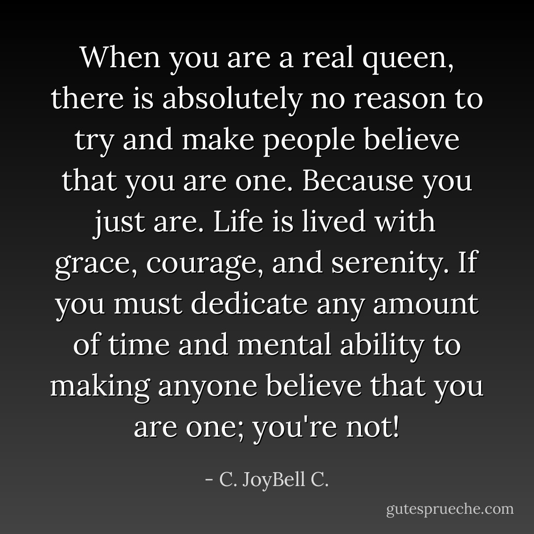 When you are a real queen, there is absolutely no reason to try and make people believe that you are one. Because you just are. Life is lived with grace, courage, and serenity. If you must dedicate any amount of time and mental ability to making anyone believe that you are one; you're not! - C. JoyBell C.