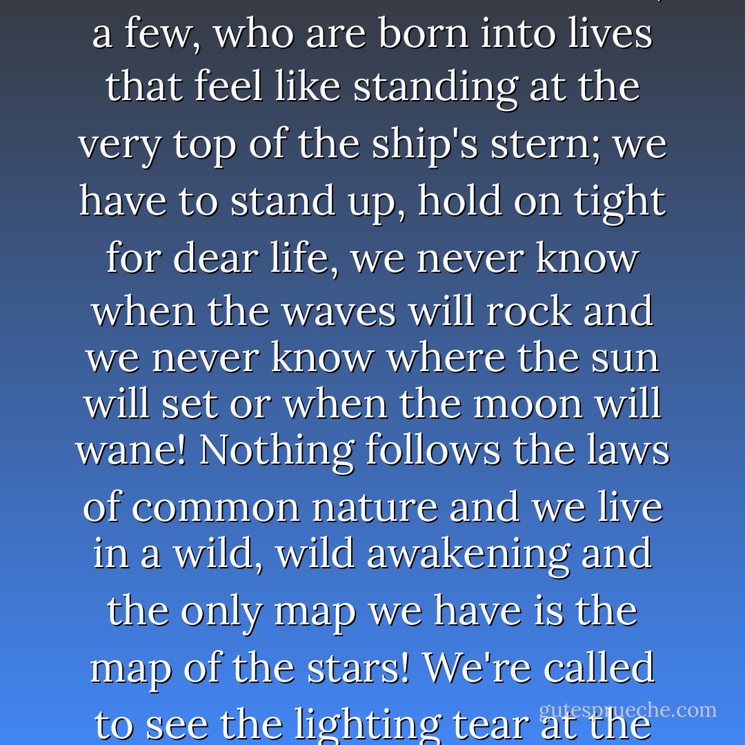 Lots of people are born into lives that feel like a journey in the very middle of a big ship on familiar seas; they sit comfortably, crossing their legs, they know when the sun will rise and when the moon will wane, they have plans that they follow, they have a map! But then there are those of us, a few, who are born into lives that feel like standing at the very top of the ship's stern; we have to stand up, hold on tight for dear life, we never know when the waves will rock and we never know where the sun will set or when the moon will wane! Nothing follows the laws of common nature and we live in a wild, wild awakening and the only map we have is the map of the stars! We're called to see the lighting tear at the horizon, we're chosen to roar with the tempests, but we're also the first ones to see the suns rise, the first ones to watch the moons form anew! There is nothing ordinary, nothing at all. But neither are we! And we wouldn't want it any other way! - C. JoyBell C.
