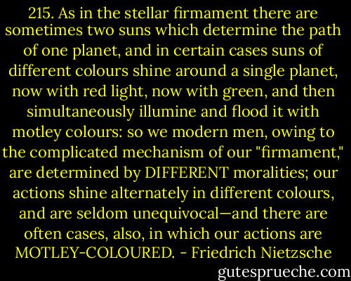 215. As in the stellar firmament there are sometimes two suns which determine the path of one planet, and in certain cases suns of different colours shine around a single planet, now with red light, now with green, and then simultaneously illumine and flood it with motley colours: so we modern men, owing to the complicated mechanism of our "firmament," are determined by DIFFERENT moralities; our actions shine alternately in different colours, and are seldom unequivocal—and there are often cases, also, in which our actions are MOTLEY-COLOURED. - Friedrich Nietzsche