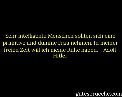 Sehr intelligente Menschen sollten sich eine primitive und dumme Frau nehmen. In meiner freien Zeit will ich meine Ruhe haben. - Adolf Hitler