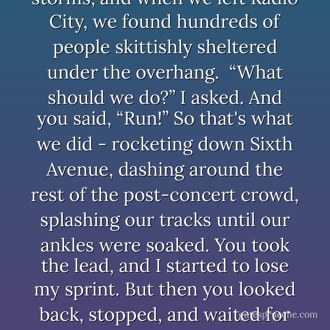 I once told Amanda, my best friend in high school, that I could never be with someone who wasn’t excited by rainstorms. So when the first one came, it was a kind of test. It was one of those sudden storms, and when we left Radio City, we found hundreds of people skittishly sheltered under the overhang. <br />“What should we do?” I asked.<br />And you said, “Run!”<br />So that's what we did - rocketing down Sixth Avenue, dashing around the rest of the post-concert crowd, splashing our tracks until our ankles were soaked. You took the lead, and I started to lose my sprint. But then you looked back, stopped, and waited for me to catch up, for me to take your hand, for us to continue to run in the rain, drenched and enchanted, my words to Amanda no longer feeling like a requirement, but a foretelling. - David Levithan
