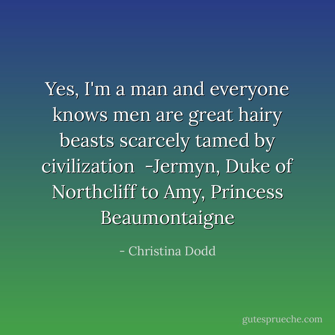 Yes, I'm a man and everyone knows men are great hairy beasts scarcely tamed by civilization<br /><br />-Jermyn, Duke of Northcliff to Amy, Princess Beaumontaigne - Christina Dodd