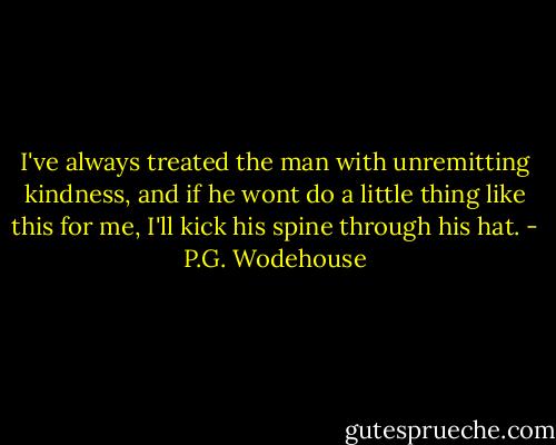 I've always treated the man with unremitting kindness, and if he wont do a little thing like this for me, I'll kick his spine through his hat. - P.G. Wodehouse