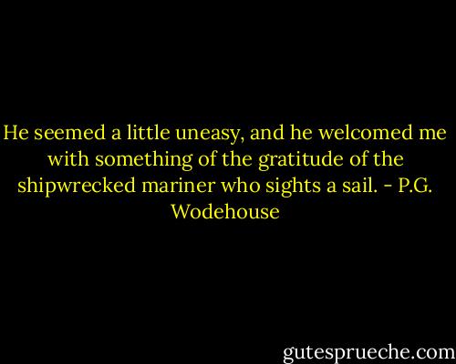 He seemed a little uneasy, and he welcomed me with something of the gratitude of the shipwrecked mariner who sights a sail. - P.G. Wodehouse