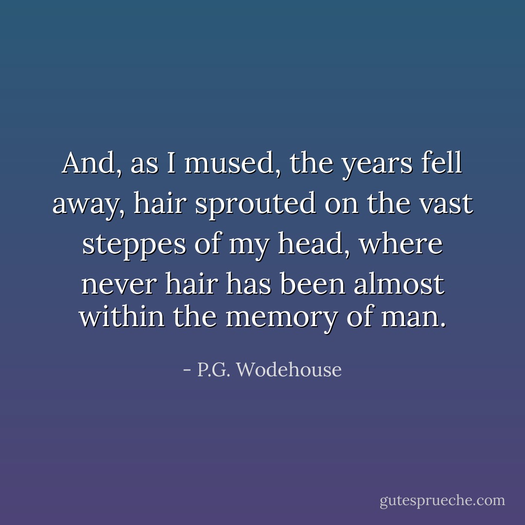 And, as I mused, the years fell away, hair sprouted on the vast steppes of my head, where never hair has been almost within the memory of man. - P.G. Wodehouse