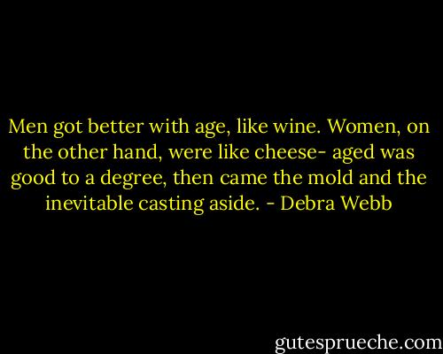 Men got better with age, like wine. Women, on the other hand, were like cheese- aged was good to a degree, then came the mold and the inevitable casting aside. - Debra Webb