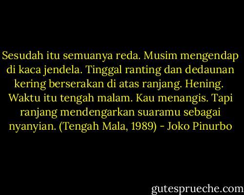 Sesudah itu semuanya reda.<br />Musim mengendap di kaca jendela.<br />Tinggal ranting dan dedaunan kering<br />berserakan di atas ranjang. Hening.<br /><br />Waktu itu tengah malam. Kau menangis.<br />Tapi ranjang mendengarkan suaramu sebagai nyanyian. (Tengah Mala, 1989) - Joko Pinurbo