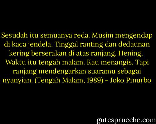 Sesudah itu semuanya reda.<br />Musim mengendap di kaca jendela.<br />Tinggal ranting dan dedaunan kering<br />berserakan di atas ranjang. Hening.<br /><br />Waktu itu tengah malam. Kau menangis.<br />Tapi ranjang mendengarkan suaramu sebagai nyanyian. (Tengah Malam, 1989) - Joko Pinurbo