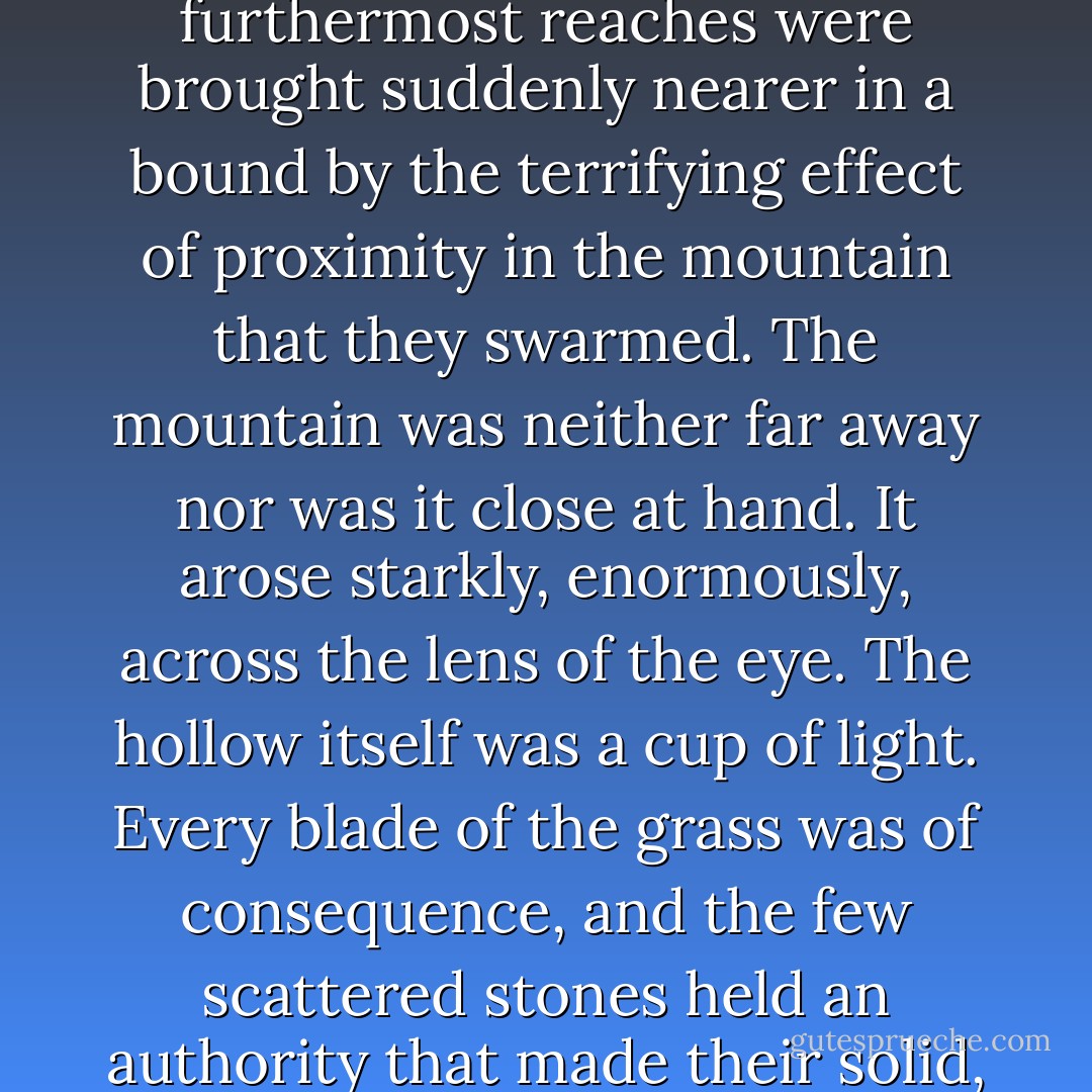 The crags of the mountain were ruthless in the moon; cold, deadly and shining. Distance had no meaning. The tangled glittering of the forest roof rolled away, but its furthermost reaches were brought suddenly nearer in a bound by the terrifying effect of proximity in the mountain that they swarmed. The mountain was neither far away nor was it close at hand. It arose starkly, enormously, across the lens of the eye. The hollow itself was a cup of light. Every blade of the grass was of consequence, and the few scattered stones held an authority that made their solid, separate marks upon the brain - each one with its own unduplicated shape: each rising brightly from the ink of its own spilling. - Mervyn Peake