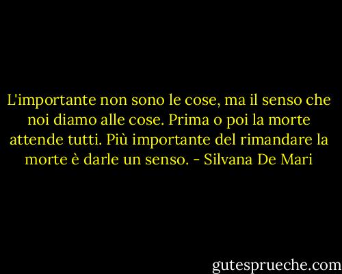 L'importante non sono le cose, ma il senso che noi diamo alle cose. Prima o poi la morte attende tutti. Più importante del rimandare la morte è darle un senso. - Silvana De Mari