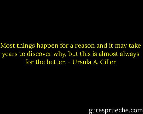 Most things happen for a reason and it may take years to discover why, but this is almost always for the better. - Ursula A. Ciller
