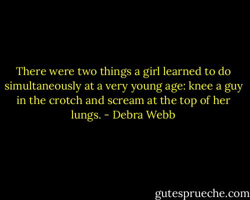 There were two things a girl learned to do simultaneously at a very young age: knee a guy in the crotch and scream at the top of her lungs. - Debra Webb