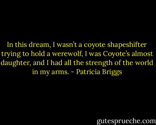 In this dream, I wasn’t a coyote shapeshifter trying to hold a werewolf, I was Coyote’s almost daughter, and I had all the strength of the world in my arms. - Patricia Briggs