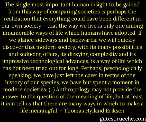 The single most important human insight to be gained from this way of comparing societies is perhaps the realization that everything could have been different in our own society – that the way we live is only one among innumerable ways of life which humans have adopted. If we glance sideways and backwards, we will quickly discover that modern society, with its many possibilities and seducing offers, its dizzying complexity and its impressive technological advances, is a way of life which has not been tried out for long. Perhaps, psychologically speaking, we have just left the cave: in terms of the history of our species, we have but spent a moment in modern societies. (..) Anthropology may not provide the answer to the question of the meaning of life, but at least it can tell us that there are many ways in which to make a life meaningful. - Thomas Hylland Eriksen