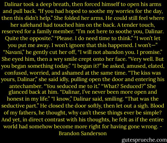 Dalinar took a deep breath, then forced himself to open his arms and pull back. “If you had hoped to<br />soothe my worries for the day, then this didn’t help.”<br />She folded her arms. He could still feel where her safehand had touched him on the back. A tender<br />touch, reserved for a family member. “I’m not here to soothe you, Dalinar. Quite the opposite.”<br />“Please. I do need time to think.”<br />“I won’t let you put me away. I won’t ignore that this happened. I won’t—”<br />“Navani,” he gently cut her off, “I will not abandon you. I promise.”<br />She eyed him, then a wry smile crept onto her face. “Very well. But you began something today.”<br />“I began it?” he asked, amused, elated, confused, worried, and ashamed at the same time.<br />“The kiss was yours, Dalinar,” she said idly, pulling open the door and entering his antechamber.<br />“You seduced me to it.”<br />“What? Seduced?” She glanced back at him. “Dalinar, I’ve never been more open and honest in my<br />life.”<br />“I know,” Dalinar said, smiling. “That was the seductive part.” He closed the door softly, then let out<br />a sigh. Blood of my fathers, he thought, why can’t these things ever be simple?<br />And yet, in direct contrast with his thoughts, he felt as if the entire world had somehow become<br />more right for having gone wrong. - Brandon Sanderson