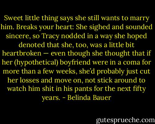 Sweet little thing says she still wants to marry him. Breaks your heart: She sighed and sounded sincere, so Tracy nodded in a way she hoped denoted that she, too, was a little bit heartbroken — even though she thought that if her (hypothetical) boyfriend were in a coma for more than a few weeks, she’d probably just cut her losses and move on, not stick around to watch him shit in his pants for the next fifty years. - Belinda Bauer