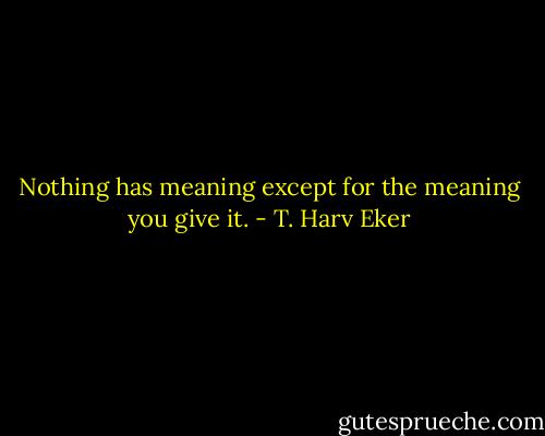 Nothing has meaning except for the meaning you give it. - T. Harv Eker
