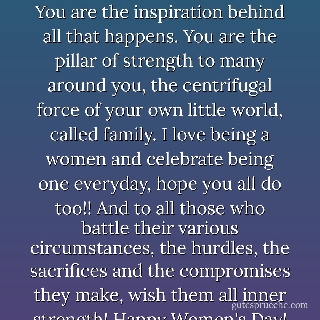 You make the world come alive. You make the world colorful. You are the inspiration behind all that happens. You are the pillar of strength to many around you, the centrifugal force of your own little world, called family. I love being a women and celebrate being one everyday, hope you all do too!! And to all those who battle their various circumstances, the hurdles, the sacrifices and the compromises they make, wish them all inner strength! Happy Women's Day! - Deeba Salim Irfan