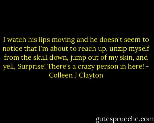 I watch his lips moving and he doesn't seem to notice that I'm about to reach up, unzip myself from the skull down, jump out of my skin, and yell, Surprise! There's a crazy person in here! - Colleen J Clayton