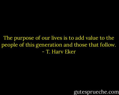The purpose of our lives is to add value to the people of this generation and those that follow. - T. Harv Eker