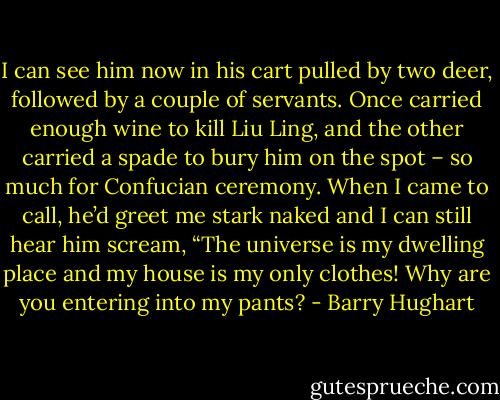 I can see him now in his cart pulled by two deer, followed by a couple of servants. Once carried enough wine to kill Liu Ling, and the other carried a spade to bury him on the spot – so much for Confucian ceremony. When I came to call, he’d greet me stark naked and I can still hear him scream, “The universe is my dwelling place and my house is my only clothes! Why are you entering into my pants? - Barry Hughart