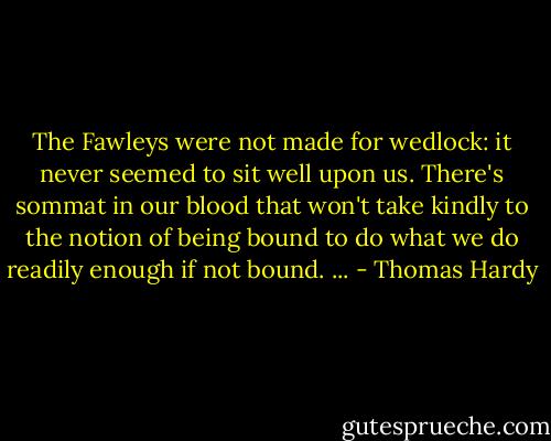 The Fawleys were not made for wedlock: it never seemed to sit well upon us. There's sommat in our blood that won't take kindly to the notion of being bound to do what we do readily enough if not bound. ... - Thomas Hardy