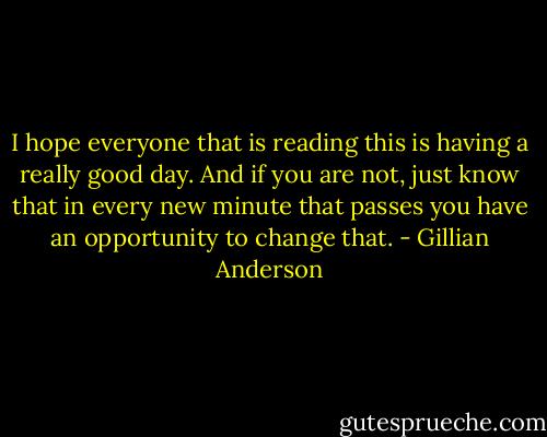I hope everyone that is reading this is having a really good day. And if you are not, just know that in every new minute that passes you have an opportunity to change that. - Gillian Anderson