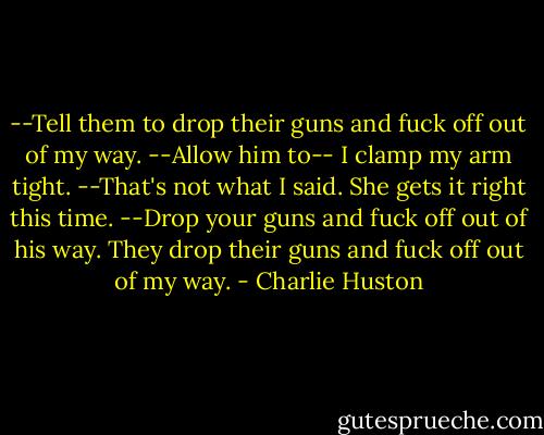 --Tell them to drop their guns and fuck off out of my way.<br />--Allow him to--<br />I clamp my arm tight.<br />--That's not what I said.<br />She gets it right this time.<br />--Drop your guns and fuck off out of his way.<br />They drop their guns and fuck off out of my way. - Charlie Huston
