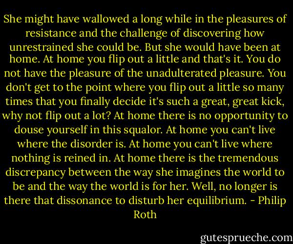 She might have wallowed a long while in the pleasures of resistance and the challenge of discovering how unrestrained she could be. But she would have been at home. At home you flip out a little and that's it. You do not have the pleasure of the unadulterated pleasure. You don't get to the point where you flip out a little so many times that you finally decide it's such a great, great kick, why not flip out a lot? At home there is no opportunity to douse yourself in this squalor. At home you can't live where the disorder is. At home you can't live where nothing is reined in. At home there is the tremendous discrepancy between the way she imagines the world to be and the way the world is for her. Well, no longer is there that dissonance to disturb her equilibrium. - Philip Roth