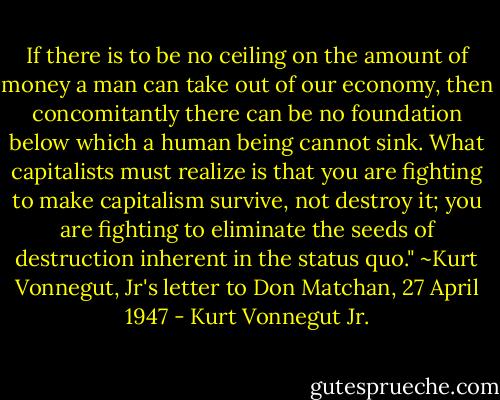 If there is to be no ceiling on the amount of money a man can take out of our economy, then concomitantly there can be no foundation below which a human being cannot sink. What capitalists must realize is that you are fighting to make capitalism survive, not destroy it; you are fighting to eliminate the seeds of destruction inherent in the status quo."<br />~Kurt Vonnegut, Jr's letter to Don Matchan, 27 April 1947 - Kurt Vonnegut Jr.