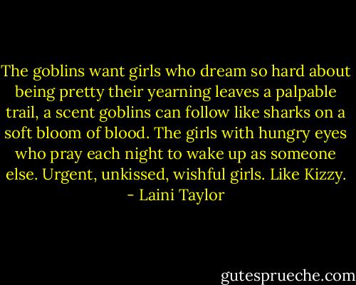 The goblins want girls who dream so hard about being pretty their yearning leaves a palpable trail, a scent goblins can follow like sharks on a soft bloom of blood. The girls with hungry eyes who pray each night to wake up as someone else. Urgent, unkissed, wishful girls. Like Kizzy. - Laini Taylor
