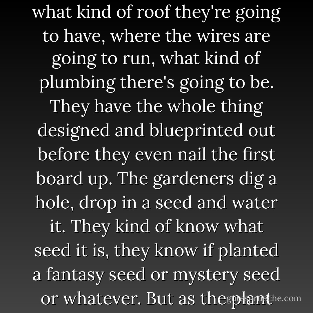 I think there are two types of writers, the architects and the gardeners. The architects plan everything ahead of time, like an architect building a house. They know how many rooms are going to be in the house, what kind of roof they're going to have, where the wires are going to run, what kind of plumbing there's going to be. They have the whole thing designed and blueprinted out before they even nail the first board up. The gardeners dig a hole, drop in a seed and water it. They kind of know what seed it is, they know if planted a fantasy seed or mystery seed or whatever. But as the plant comes up and they water it, they don't know how many branches it's going to have, they find out as it grows. And I'm much more a gardener than an architect. - George R.R. Martin